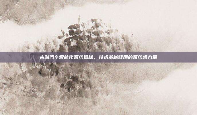 吉利汽车智能化系统揭秘，技术革新背后的系统吗力量