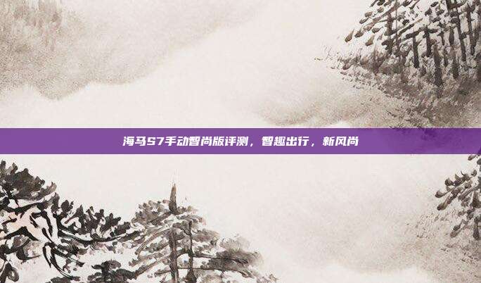 海马S7手动智尚版评测，智趣出行，新风尚