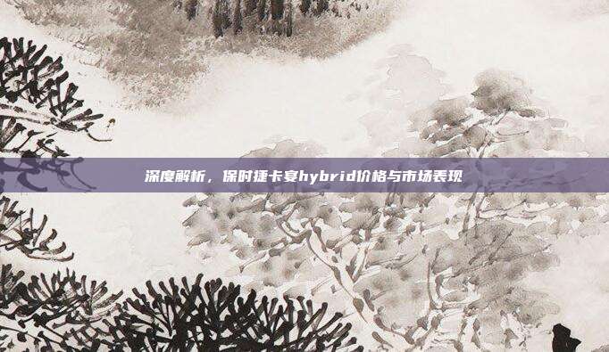 深度解析，保时捷卡宴hybrid价格与市场表现