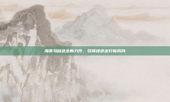 海南马自达全新力作，引领绿色出行新风尚
