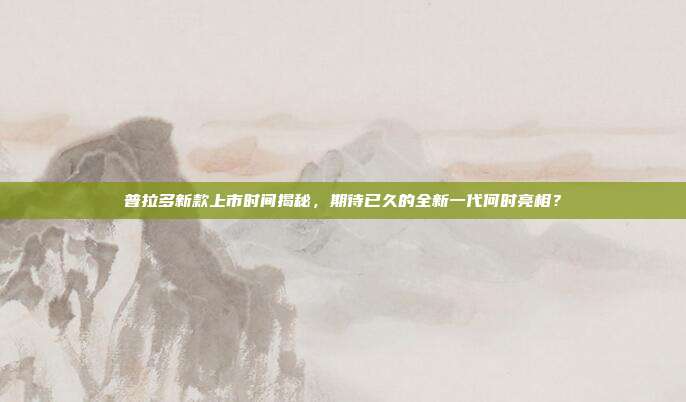 普拉多新款上市时间揭秘，期待已久的全新一代何时亮相？