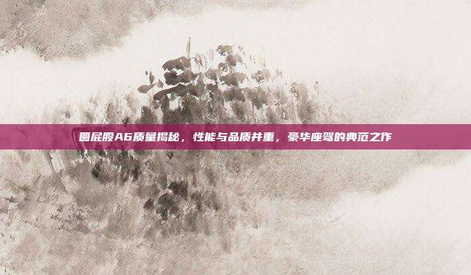 圆屁股A6质量揭秘，性能与品质并重，豪华座驾的典范之作
