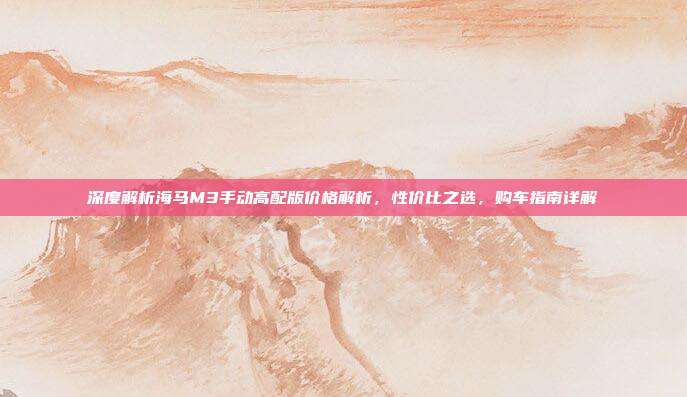 深度解析海马M3手动高配版价格解析，性价比之选，购车指南详解