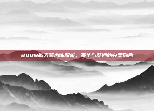 2009款天籁内饰解析，豪华与舒适的完美融合
