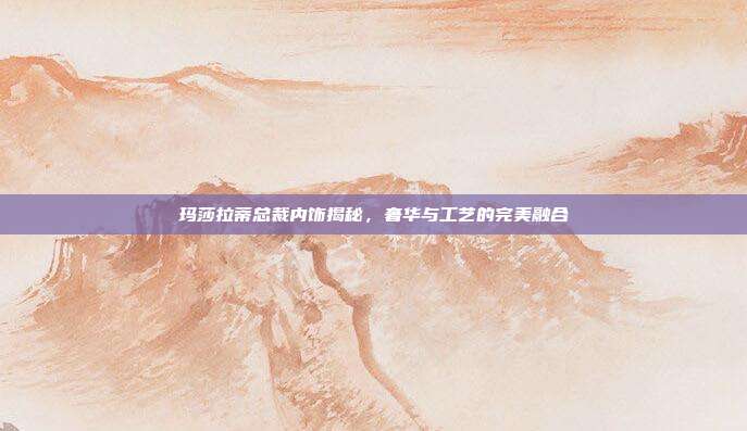 玛莎拉蒂总裁内饰揭秘，奢华与工艺的完美融合
