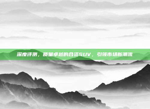 深度评测，质量卓越的合资SUV，引领市场新潮流
