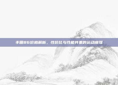 丰田86价格解析，性价比与性能并重的运动座驾
