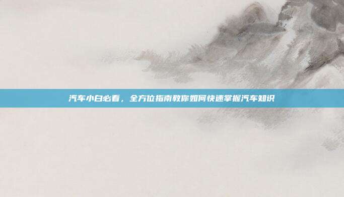 汽车小白必看，全方位指南教你如何快速掌握汽车知识