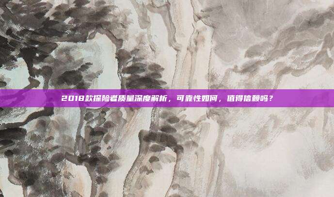 2018款探险者质量深度解析，可靠性如何，值得信赖吗？