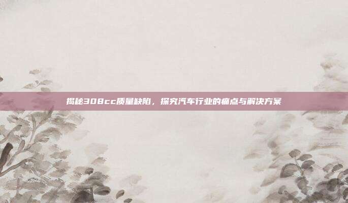 揭秘308cc质量缺陷，探究汽车行业的痛点与解决方案