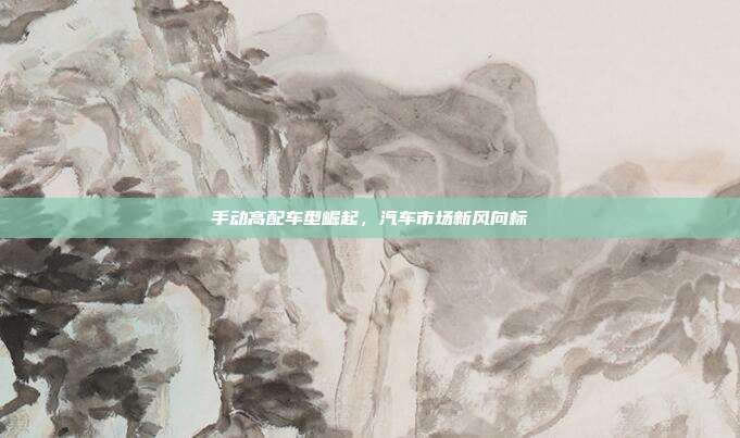 手动高配车型崛起，汽车市场新风向标