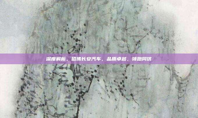 深度解析，哈佛长安汽车，品质卓越，领跑同侪