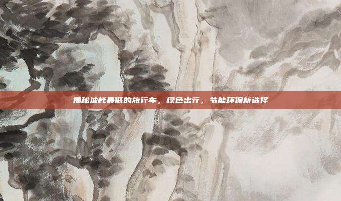 揭秘油耗最低的旅行车，绿色出行，节能环保新选择