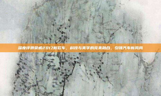 深度评测荣威2017新款车，科技与美学的完美融合，引领汽车新风尚