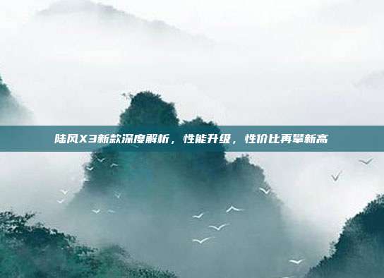 陆风X3新款深度解析，性能升级，性价比再攀新高