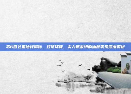 马6百公里油耗揭秘，经济环保，实力派家轿的油耗表现深度解析