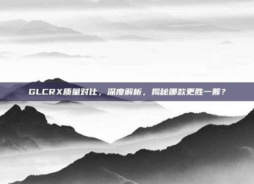 GLCRX质量对比，深度解析，揭秘哪款更胜一筹？