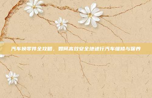 汽车换零件全攻略，如何高效安全地进行汽车维修与保养