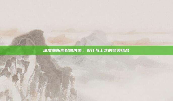 深度解析斯巴鲁内饰，设计与工艺的完美结合