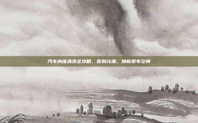 汽车内饰清洗全攻略，告别污渍，焕新爱车空间