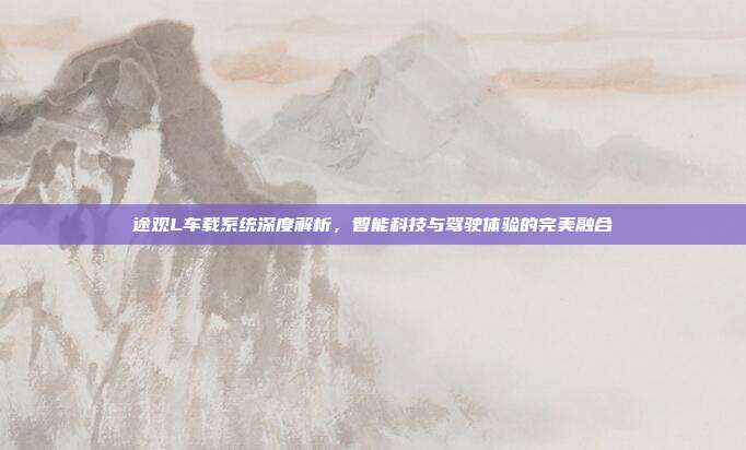 途观L车载系统深度解析，智能科技与驾驶体验的完美融合