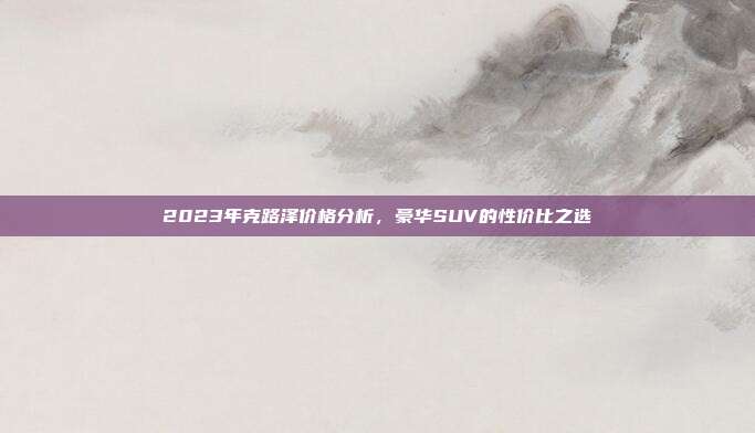 2023年克路泽价格分析，豪华SUV的性价比之选