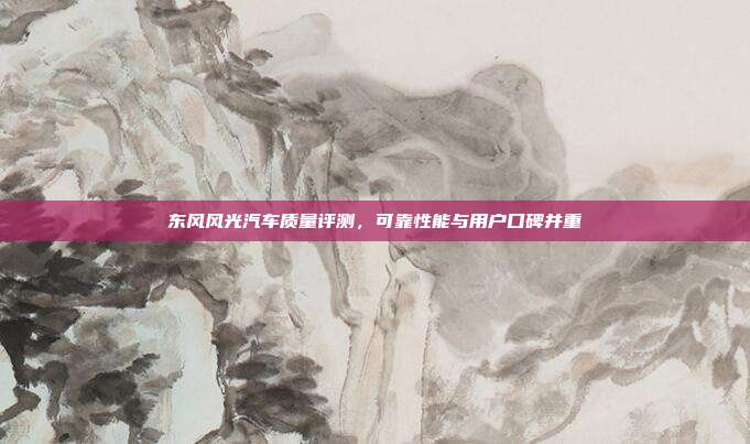东风风光汽车质量评测，可靠性能与用户口碑并重
