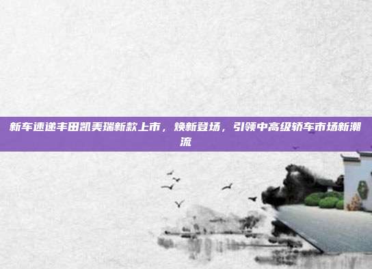 新车速递丰田凯美瑞新款上市，焕新登场，引领中高级轿车市场新潮流