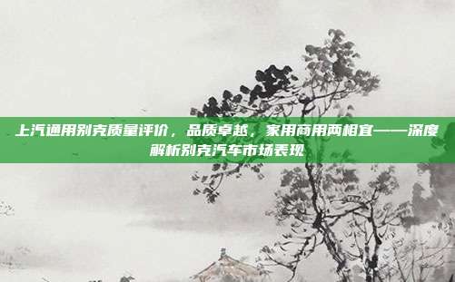 上汽通用别克质量评价，品质卓越，家用商用两相宜——深度解析别克汽车市场表现