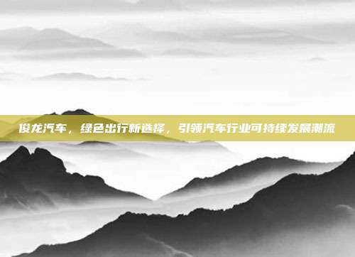 俊龙汽车，绿色出行新选择，引领汽车行业可持续发展潮流