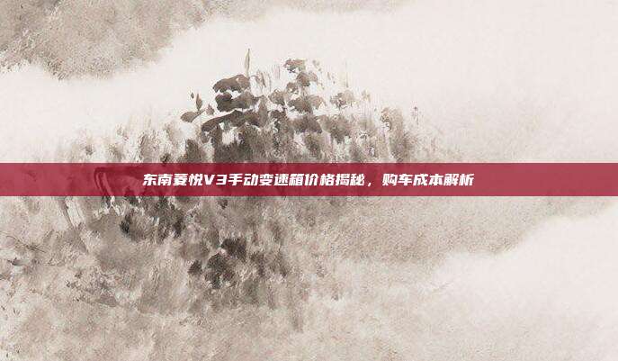 东南菱悦V3手动变速箱价格揭秘，购车成本解析