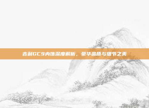 吉利GC9内饰深度解析，豪华品质与细节之美