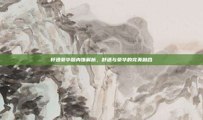 轩逸豪华版内饰解析，舒适与豪华的完美融合