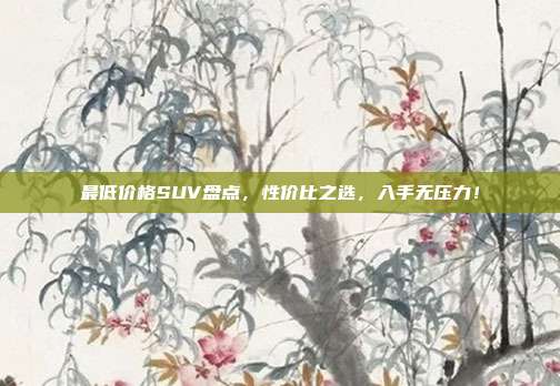最低价格SUV盘点，性价比之选，入手无压力！