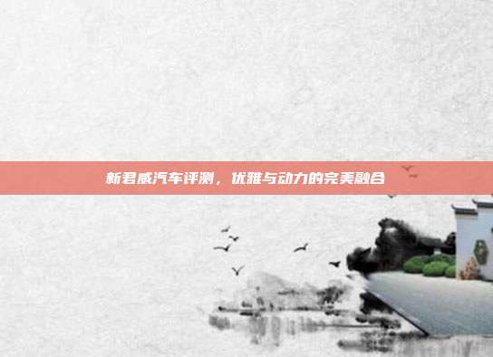 新君威汽车评测，优雅与动力的完美融合