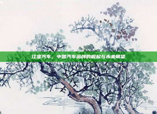江淮汽车，中国汽车品牌的崛起与未来展望
