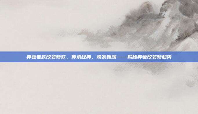 奔驰老款改装新款，传承经典，焕发新颜——揭秘奔驰改装新趋势