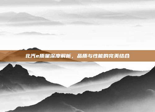 北汽e质量深度解析，品质与性能的完美结合