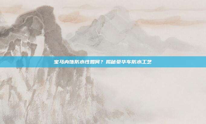 宝马内饰防水性如何？揭秘豪华车防水工艺