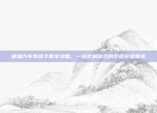 速派汽车系统下载全攻略，一站式解决您的系统升级需求