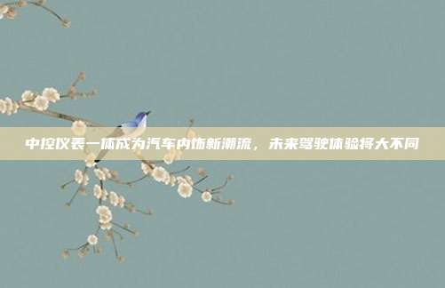中控仪表一体成为汽车内饰新潮流，未来驾驶体验将大不同
