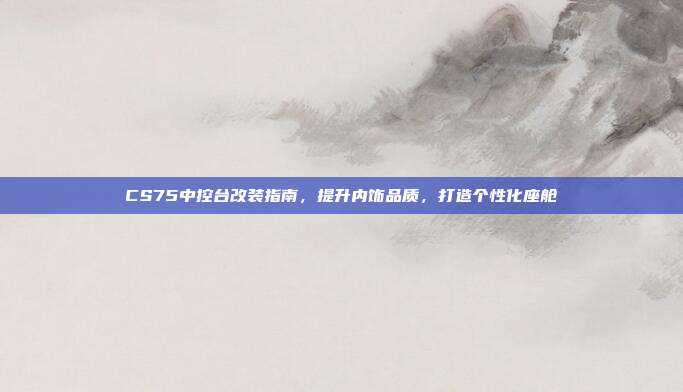 CS75中控台改装指南，提升内饰品质，打造个性化座舱