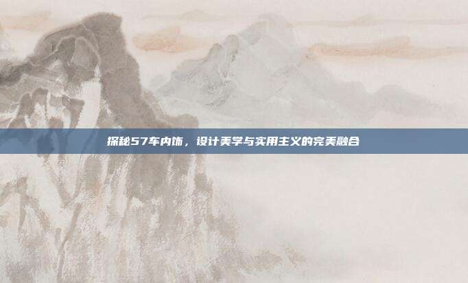 探秘57车内饰，设计美学与实用主义的完美融合