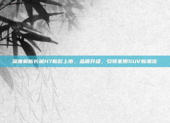 深度解析长城H7新款上市，品质升级，引领家用SUV新潮流