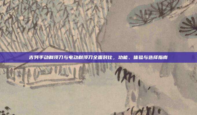吉列手动剃须刀与电动剃须刀全面对比，功能、体验与选择指南