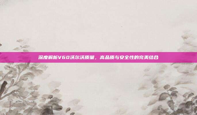 深度解析V60沃尔沃质量，高品质与安全性的完美结合