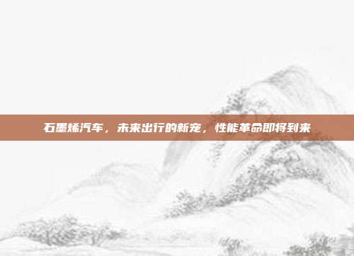 石墨烯汽车，未来出行的新宠，性能革命即将到来