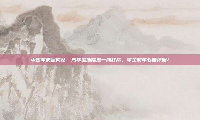 中国车质量网站，汽车品质信息一网打尽，车主购车必备神器！