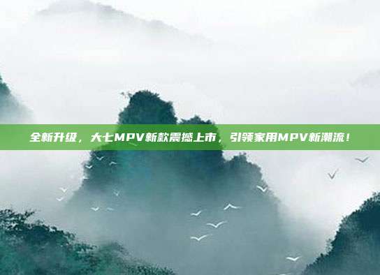 全新升级，大七MPV新款震撼上市，引领家用MPV新潮流！