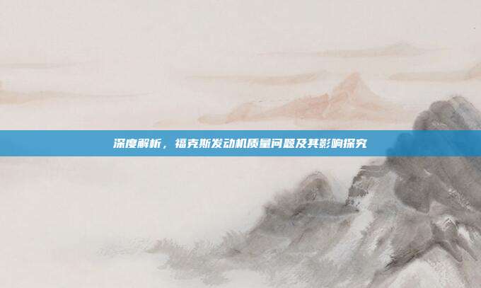 深度解析，福克斯发动机质量问题及其影响探究
